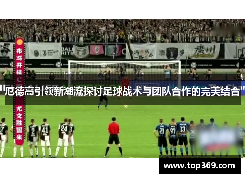 厄德高引领新潮流探讨足球战术与团队合作的完美结合