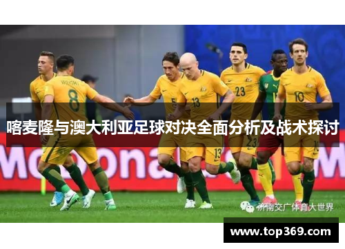 喀麦隆与澳大利亚足球对决全面分析及战术探讨