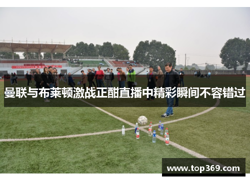 曼联与布莱顿激战正酣直播中精彩瞬间不容错过